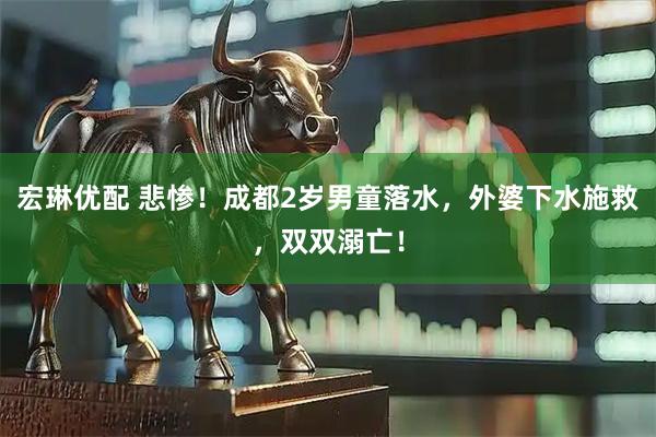 宏琳优配 悲惨！成都2岁男童落水，外婆下水施救，双双溺亡！