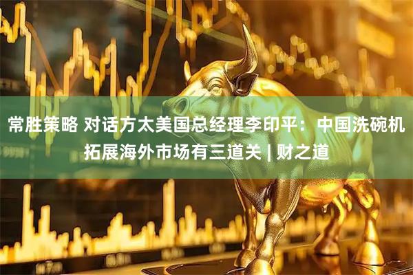 常胜策略 对话方太美国总经理李印平：中国洗碗机拓展海外市场有三道关 | 财之道