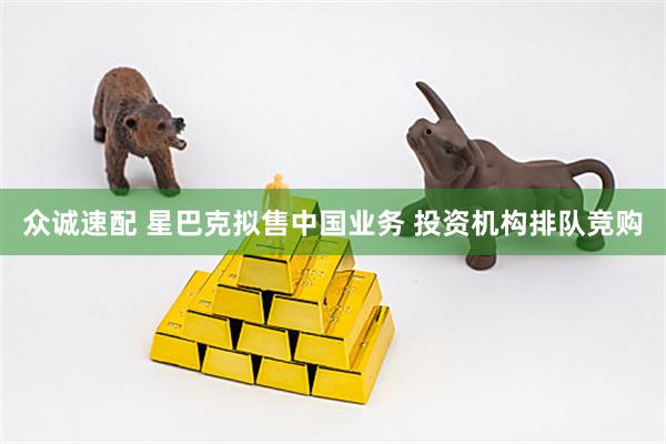 众诚速配 星巴克拟售中国业务 投资机构排队竞购