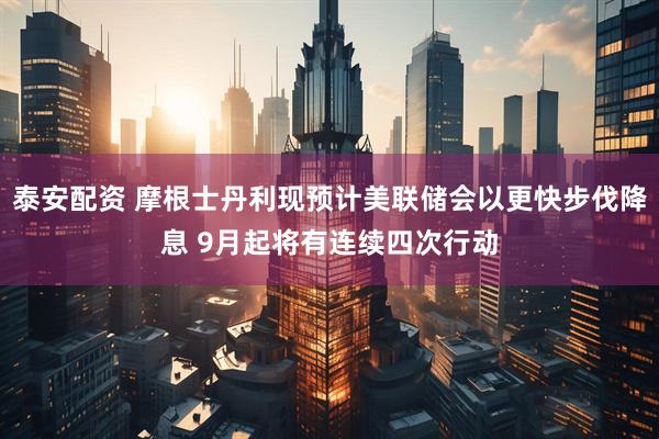 泰安配资 摩根士丹利现预计美联储会以更快步伐降息 9月起将有连续四次行动