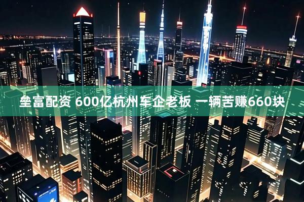 垒富配资 600亿杭州车企老板 一辆苦赚660块