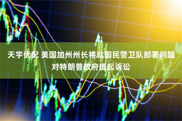 天宇优配 美国加州州长将就国民警卫队部署问题对特朗普政府提起诉讼
