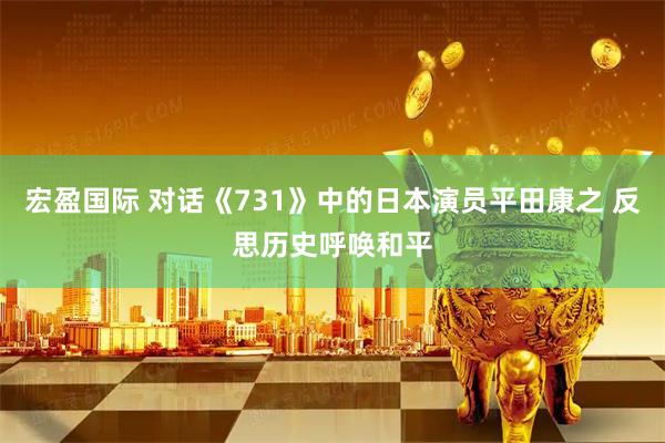 宏盈国际 对话《731》中的日本演员平田康之 反思历史呼唤和平