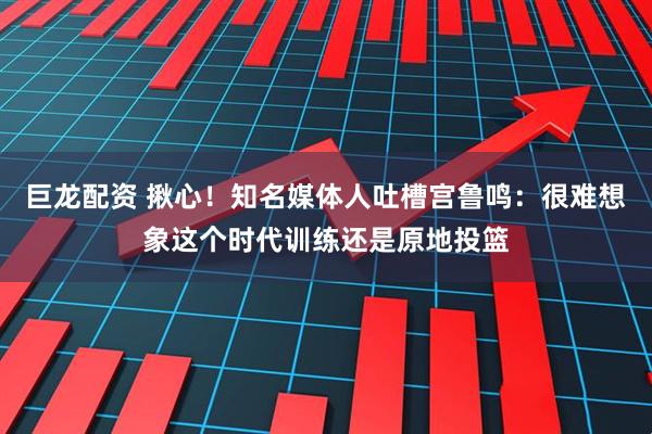 巨龙配资 揪心！知名媒体人吐槽宫鲁鸣：很难想象这个时代训练还是原地投篮