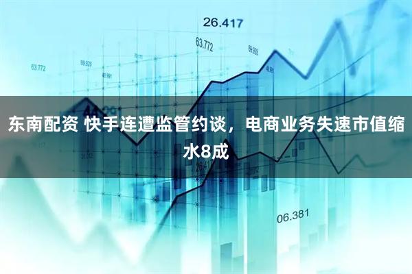东南配资 快手连遭监管约谈，电商业务失速市值缩水8成