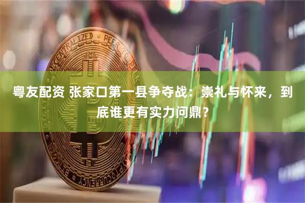 粤友配资 张家口第一县争夺战：崇礼与怀来，到底谁更有实力问鼎？