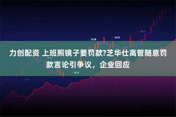 力创配资 上班照镜子要罚款?芝华仕高管随意罚款言论引争议，企业回应