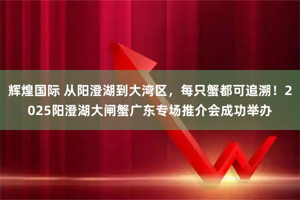 辉煌国际 从阳澄湖到大湾区，每只蟹都可追溯！2025阳澄湖大闸蟹广东专场推介会成功举办