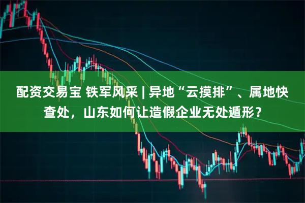 配资交易宝 铁军风采 | 异地“云摸排”、属地快查处，山东如何让造假企业无处遁形？