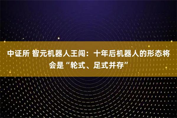 中证所 智元机器人王闯：十年后机器人的形态将会是“轮式、足式并存”