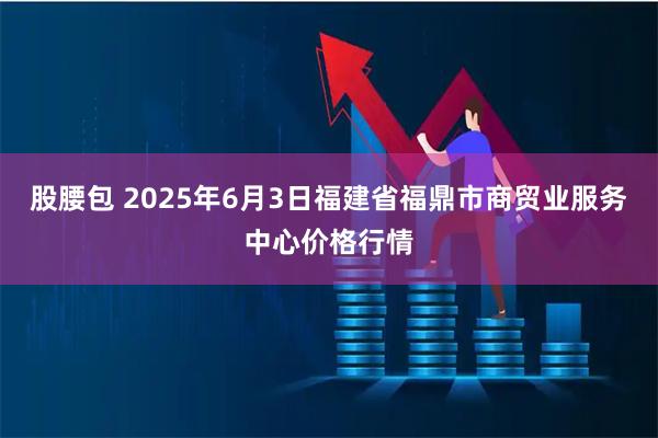 股腰包 2025年6月3日福建省福鼎市商贸业服务中心价格行情