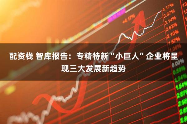 配资栈 智库报告：专精特新“小巨人”企业将呈现三大发展新趋势