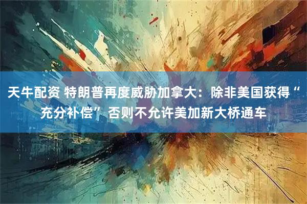 天牛配资 特朗普再度威胁加拿大：除非美国获得“充分补偿” 否则不允许美加新大桥通车