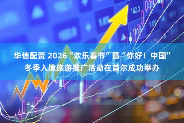 华信配资 2026“欢乐春节”暨“你好！中国”冬季入境旅游推广活动在首尔成功举办