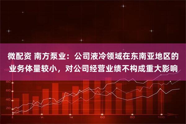 微配资 南方泵业：公司液冷领域在东南亚地区的业务体量较小，对公司经营业绩不构成重大影响