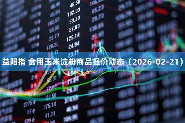 益阳指 食用玉米淀粉商品报价动态（2026-02-21）