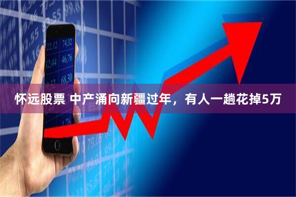 怀远股票 中产涌向新疆过年，有人一趟花掉5万