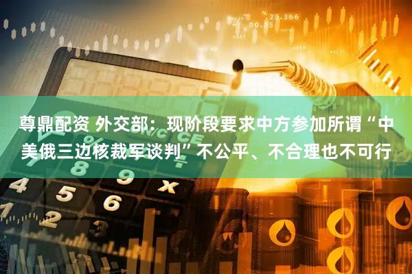 尊鼎配资 外交部：现阶段要求中方参加所谓“中美俄三边核裁军谈判”不公平、不合理也不可行