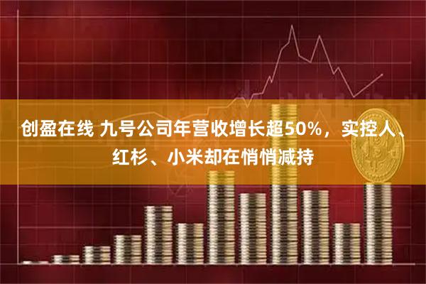 创盈在线 九号公司年营收增长超50%，实控人、红杉、小米却在悄悄减持