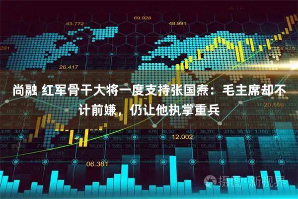 尚融 红军骨干大将一度支持张国焘：毛主席却不计前嫌，仍让他执掌重兵