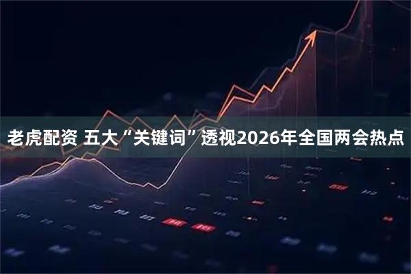 老虎配资 五大“关键词”透视2026年全国两会热点