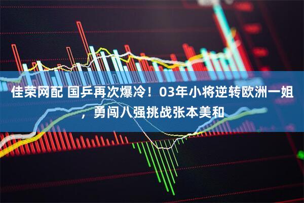 佳荣网配 国乒再次爆冷！03年小将逆转欧洲一姐，勇闯八强挑战张本美和