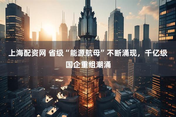 上海配资网 省级“能源航母”不断涌现，千亿级国企重组潮涌