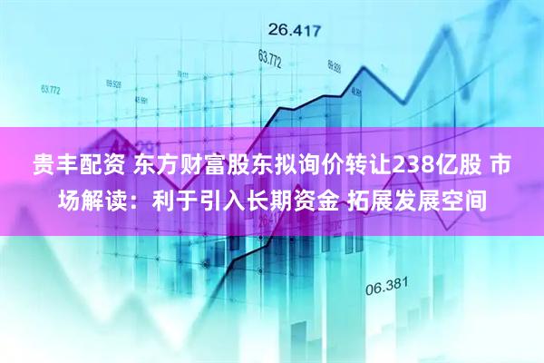 贵丰配资 东方财富股东拟询价转让238亿股 市场解读：利于引入长期资金 拓展发展空间