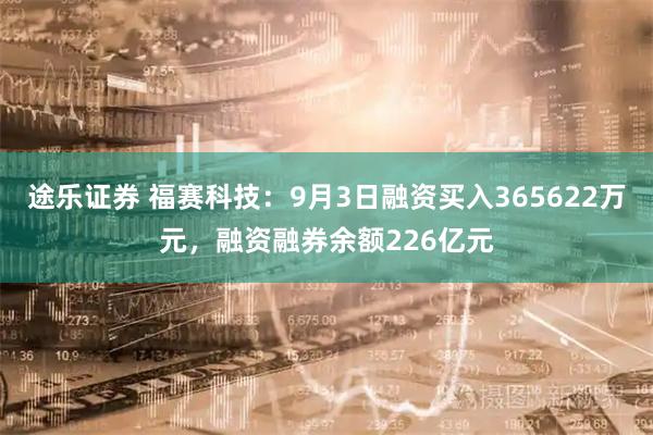 途乐证券 福赛科技：9月3日融资买入365622万元，融资融券余额226亿元