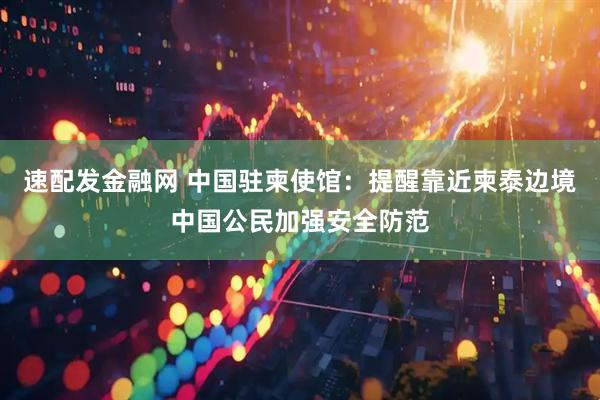 速配发金融网 中国驻柬使馆：提醒靠近柬泰边境中国公民加强安全防范