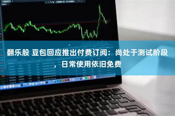 翻乐股 豆包回应推出付费订阅：尚处于测试阶段，日常使用依旧免费