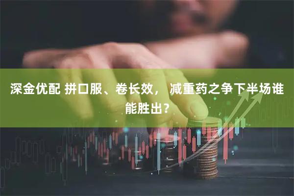 深金优配 拼口服、卷长效， 减重药之争下半场谁能胜出？