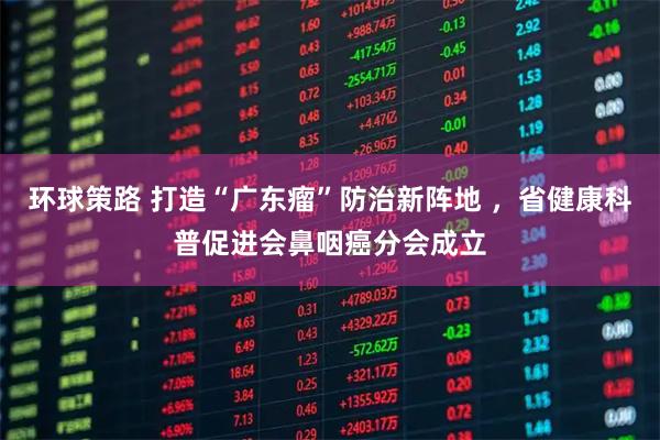 环球策路 打造“广东瘤”防治新阵地 ，省健康科普促进会鼻咽癌分会成立